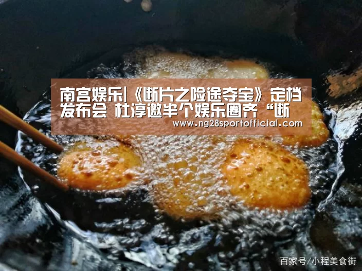 南宫娱乐|《断片之险途夺宝》定档发布会 杜淳邀半个娱乐圈齐“断片”(图3) ng娱乐