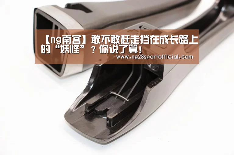 【ng南宫】敢不敢赶走挡在成长路上的“妖怪”？你说了算！